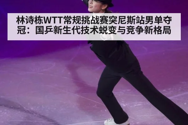 林诗栋WTT常规挑战赛突尼斯站男单夺冠:国乒新生代技术蜕变与竞争新格局